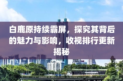白鹿原持續(xù)霸屏，探究其背后的魅力與影響，收視排行更新揭秘