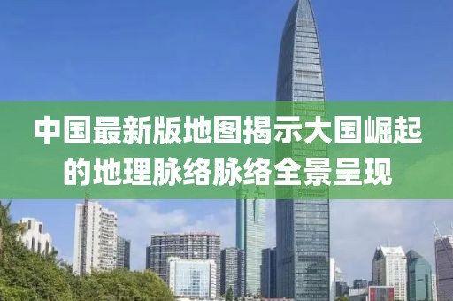 中國最新版地圖揭示大國崛起的地理脈絡(luò)脈絡(luò)全景呈現(xiàn)