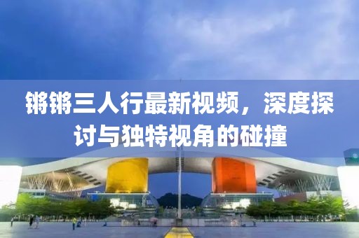 鏘鏘三人行最新視頻，深度探討與獨特視角的碰撞