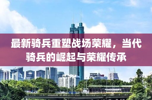 最新騎兵重塑戰(zhàn)場(chǎng)榮耀，當(dāng)代騎兵的崛起與榮耀傳承
