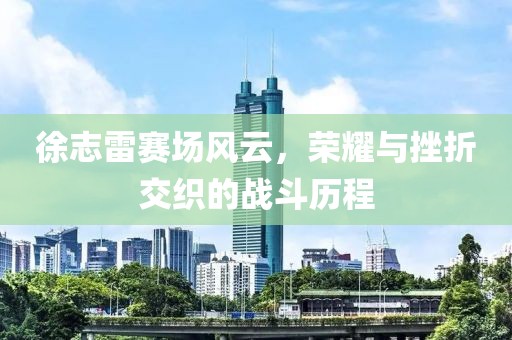 徐志雷賽場風云，榮耀與挫折交織的戰(zhàn)斗歷程