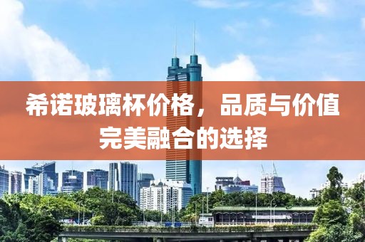 希諾玻璃杯價(jià)格，品質(zhì)與價(jià)值完美融合的選擇