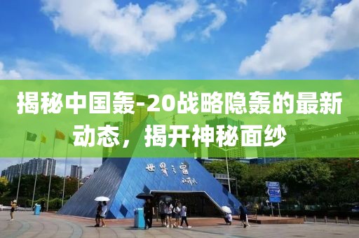 揭秘中國(guó)轟-20戰(zhàn)略隱轟的最新動(dòng)態(tài)，揭開神秘面紗