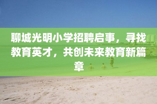 聊城光明小學(xué)招聘啟事，尋找教育英才，共創(chuàng)未來(lái)教育新篇章