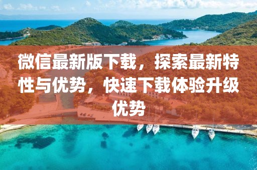 微信最新版下載，探索最新特性與優(yōu)勢，快速下載體驗升級優(yōu)勢