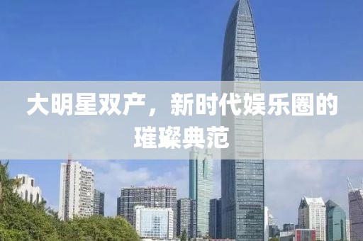 大明星雙產，新時代娛樂圈的璀璨典范
