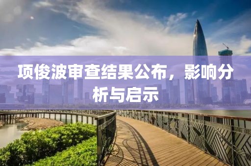 項(xiàng)俊波審查結(jié)果公布，影響分析與啟示