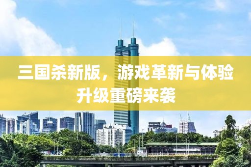 三國殺新版，游戲革新與體驗升級重磅來襲