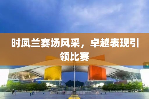 時鳳蘭賽場風采，卓越表現(xiàn)引領(lǐng)比賽