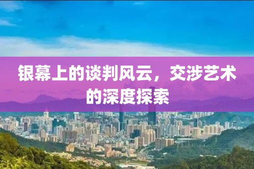 銀幕上的談判風(fēng)云，交涉藝術(shù)的深度探索