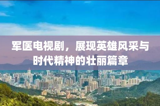 軍醫(yī)電視劇，展現(xiàn)英雄風(fēng)采與時代精神的壯麗篇章