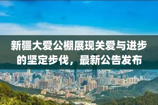 新疆大愛公棚展現(xiàn)關(guān)愛與進步的堅定步伐，最新公告發(fā)布