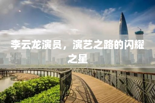 李云龍演員，演藝之路的閃耀之星