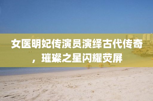 女醫(yī)明妃傳演員演繹古代傳奇，璀璨之星閃耀熒屏