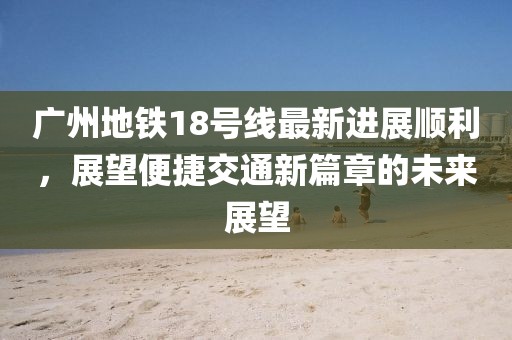 廣州地鐵18號線最新進(jìn)展順利，展望便捷交通新篇章的未來展望