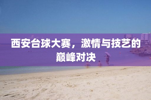 西安臺(tái)球大賽，激情與技藝的巔峰對(duì)決
