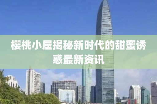 櫻桃小屋揭秘新時(shí)代的甜蜜誘惑最新資訊