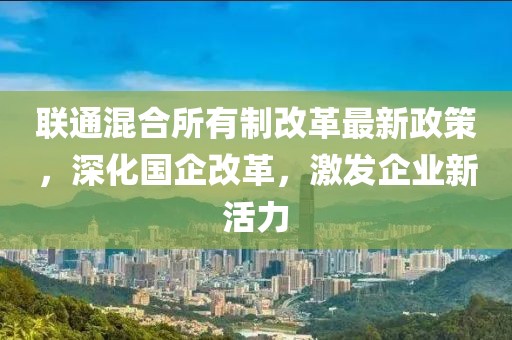 聯通混合所有制改革最新政策，深化國企改革，激發(fā)企業(yè)新活力