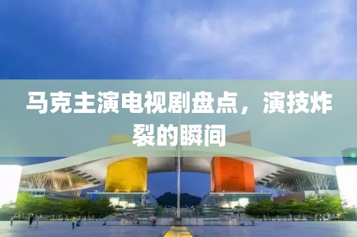 馬克主演電視劇盤點，演技炸裂的瞬間