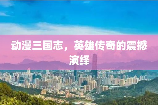 動漫三國志，英雄傳奇的震撼演繹