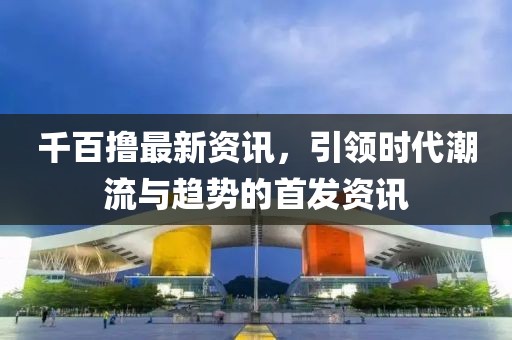 千百擼最新資訊，引領(lǐng)時(shí)代潮流與趨勢(shì)的首發(fā)資訊