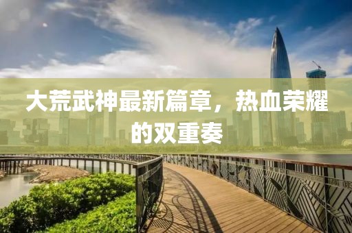 大荒武神最新篇章，熱血榮耀的雙重奏