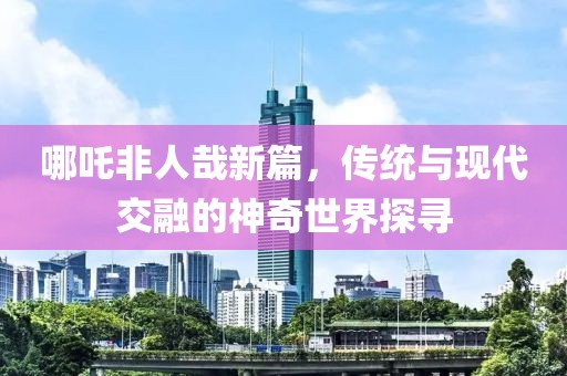 哪吒非人哉新篇，傳統(tǒng)與現(xiàn)代交融的神奇世界探尋