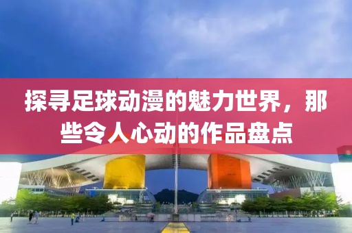 探尋足球動漫的魅力世界，那些令人心動的作品盤點