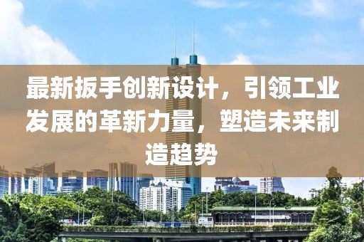 最新扳手創(chuàng)新設計，引領工業(yè)發(fā)展的革新力量，塑造未來制造趨勢
