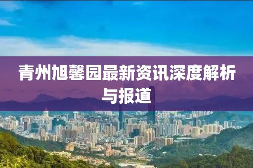 青州旭馨園最新資訊深度解析與報道