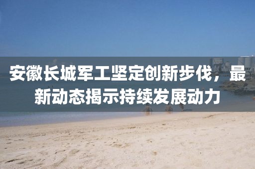 安徽長城軍工堅(jiān)定創(chuàng)新步伐，最新動態(tài)揭示持續(xù)發(fā)展動力