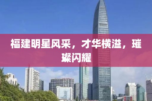 福建明星風(fēng)采，才華橫溢，璀璨閃耀