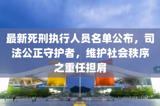 最新死刑執(zhí)行人員名單公布，司法公正守護者，維護社會秩序之重任擔肩