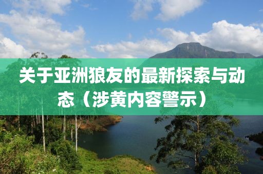 關(guān)于亞洲狼友的最新探索與動(dòng)態(tài)（涉黃內(nèi)容警示）