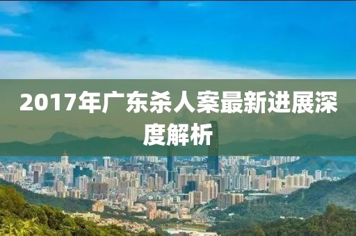 2017年廣東殺人案最新進(jìn)展深度解析