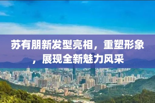 蘇有朋新發(fā)型亮相，重塑形象，展現(xiàn)全新魅力風采