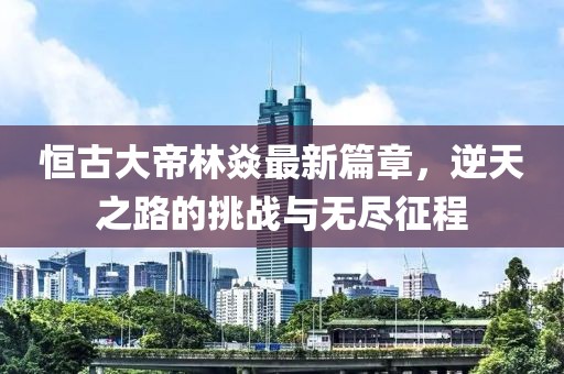 恒古大帝林焱最新篇章，逆天之路的挑戰(zhàn)與無(wú)盡征程
