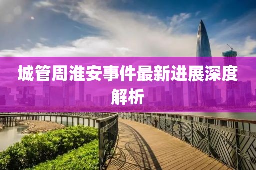 城管周淮安事件最新進(jìn)展深度解析