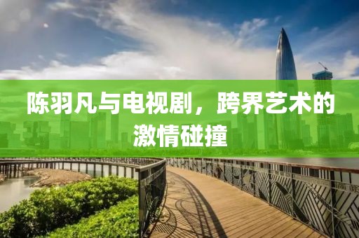 陳羽凡與電視劇，跨界藝術(shù)的激情碰撞