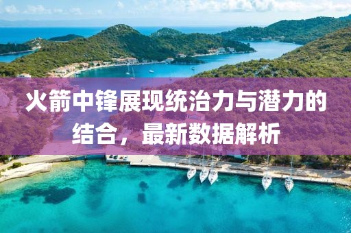 火箭中鋒展現(xiàn)統(tǒng)治力與潛力的結合，最新數(shù)據(jù)解析