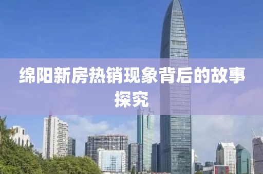 綿陽新房熱銷現(xiàn)象背后的故事探究