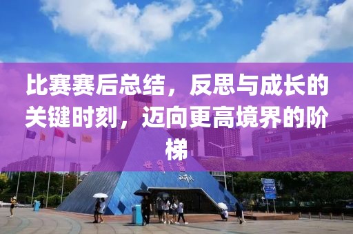比賽賽后總結(jié)，反思與成長的關(guān)鍵時(shí)刻，邁向更高境界的階梯