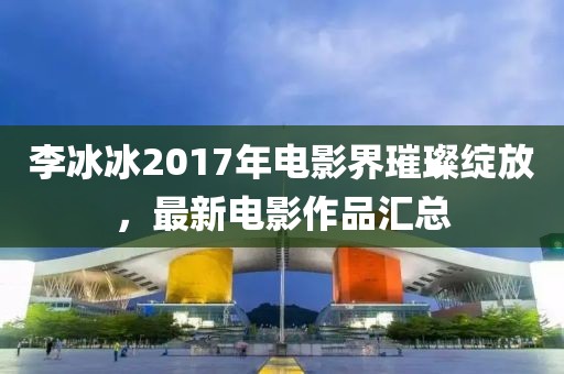 李冰冰2017年電影界璀璨綻放，最新電影作品匯總