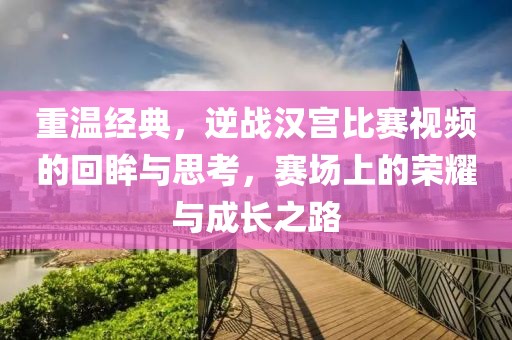 重溫經(jīng)典，逆戰(zhàn)漢宮比賽視頻的回眸與思考，賽場上的榮耀與成長之路