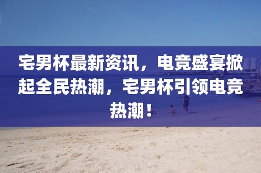 宅男杯最新資訊，電競盛宴掀起全民熱潮，宅男杯引領(lǐng)電競熱潮！