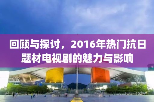 回顧與探討，2016年熱門(mén)抗日題材電視劇的魅力與影響