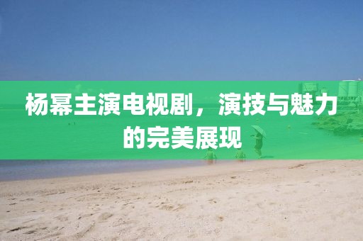 楊冪主演電視劇，演技與魅力的完美展現(xiàn)