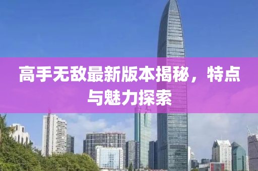 高手無敵最新版本揭秘，特點(diǎn)與魅力探索