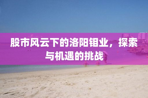 股市風云下的洛陽鉬業(yè)，探索與機遇的挑戰(zhàn)