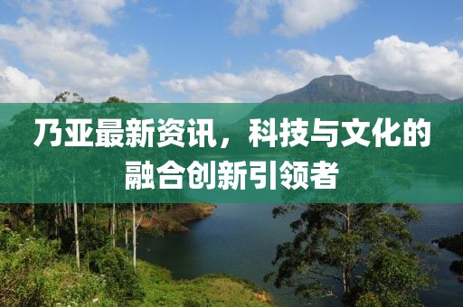 乃亞最新資訊，科技與文化的融合創(chuàng)新引領(lǐng)者